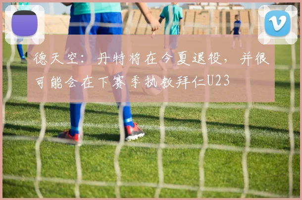 德天空：丹特将在今夏退役，并很可能会在下赛季执教拜仁U23