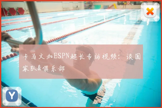 卡马文加ESPN超长专访视频：谈国家队&俱乐部