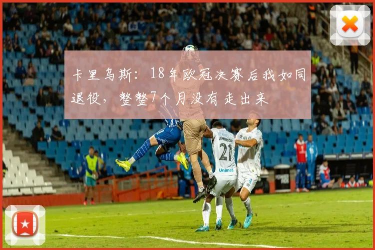 卡里乌斯：18年欧冠决赛后我如同退役，整整7个月没有走出来