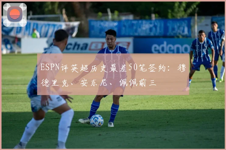ESPN评英超历史最差50笔签约：穆德里克、安东尼、佩佩前三
