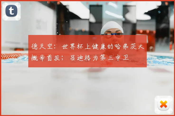 德天空：世界杯上健康的哈弗茨大概率首发；吕迪格为第三中卫