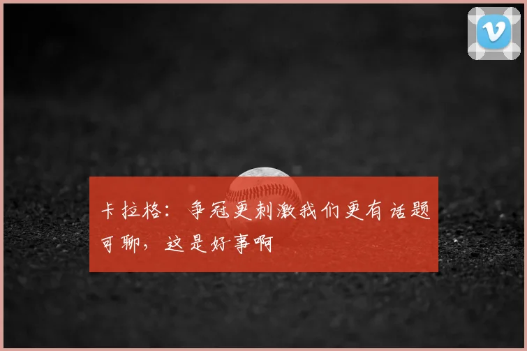 卡拉格：争冠更刺激我们更有话题可聊，这是好事啊