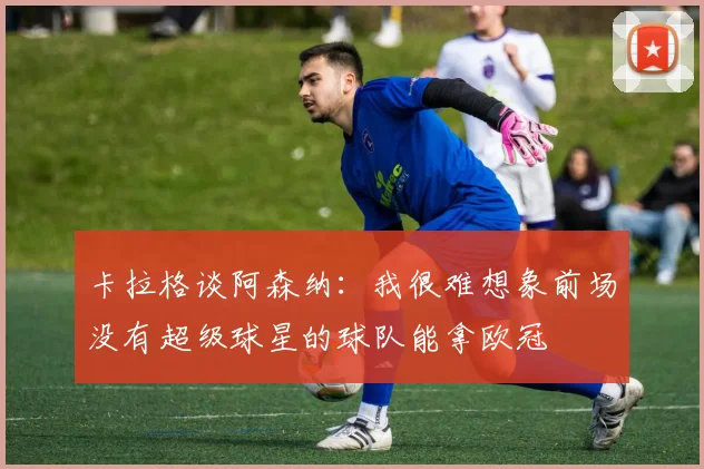 卡拉格谈阿森纳：我很难想象前场没有超级球星的球队能拿欧冠