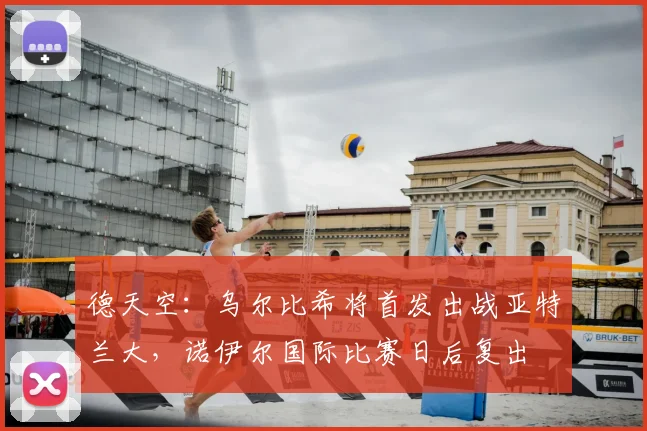 德天空：乌尔比希将首发出战亚特兰大，诺伊尔国际比赛日后复出