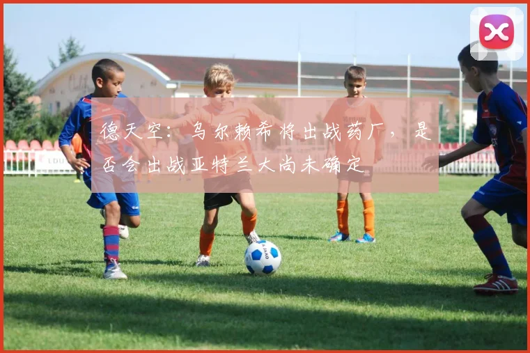 德天空：乌尔赖希将出战药厂，是否会出战亚特兰大尚未确定