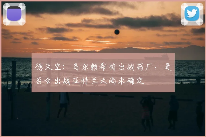 德天空：乌尔赖希将出战药厂，是否会出战亚特兰大尚未确定