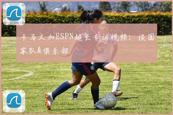 卡马文加ESPN超长专访视频：谈国家队&俱乐部