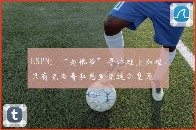 ESPN：“老佛爷”寻帅难上加难，只有克洛普和恩里克适合皇马
