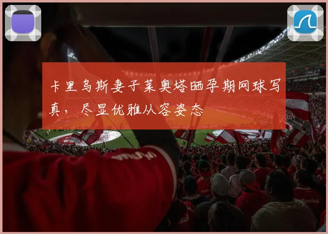 卡里乌斯妻子莱奥塔晒孕期网球写真，尽显优雅从容姿态