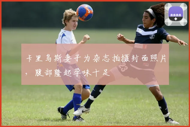 卡里乌斯妻子为杂志拍摄封面照片，腹部隆起孕味十足