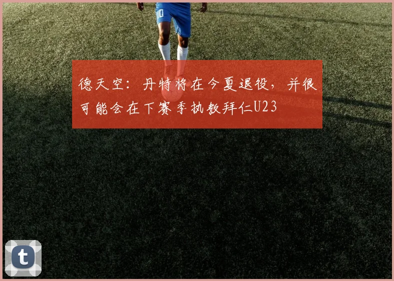 德天空：丹特将在今夏退役，并很可能会在下赛季执教拜仁U23